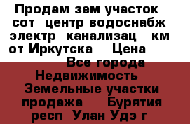 Продам зем.участок 12сот. центр.водоснабж. электр. канализац. 9км. от Иркутска  › Цена ­ 800 000 - Все города Недвижимость » Земельные участки продажа   . Бурятия респ.,Улан-Удэ г.
